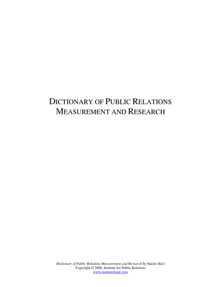 DICTIONARY OF PUBLIC RELATIONS
 MEASUREMENT AND RESEARCH




 Dictionary of Public Relations Measurement and Research by Stacks (Ed.)
              Copyright © 2006, Institute for Public Relations
                          www.instituteforpr.com
 