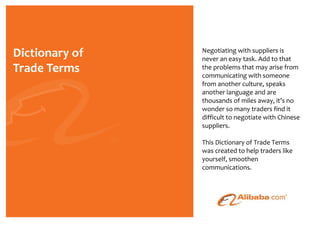 Negotiating with suppliers is
never an easy task. Add to that
the problems that may arise from
communicating with someone
from another culture, speaks
another language and are
thousands of miles away, it’s no
wonder so many traders find it
difficult to negotiate with Chinese
suppliers.

This Dictionary of Trade Terms
was created to help traders like
yourself, smoothen
communications.
 