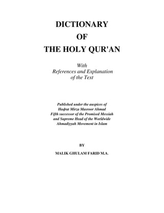 DICTIONARY
OF
THE HOLY QUR'AN
With
References and Explanation
of the Text
Published under the auspices of
Hadrat Mirza Masroor Ahmad
Fifth successor of the Promised Messiah
and Supreme Head of the Worldwide
Ahmadiyyah Movement in Islam
BY
MALIK GHULAM FARID M.A.
 