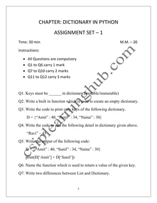 1
CHAPTER: DICTIONARY IN PYTHON
ASSIGNMENT SET – 1
Time: 30 min M.M. – 20
Instructions:
 All Questions are compulsory
 Q1 to Q6 carry 1 mark
 Q7 to Q10 carry 2 marks
 Q11 to Q12 carry 3 marks
Q1. Keys must be ______ in dictionary.(mutable/immutable)
Q2. Write a built in function which is used to create an empty dictionary.
Q3. Write the code to print only keys of the following dictionary.
D = {“Amit” : 40, “Sunil” : 34, “Naina” : 30}
Q4. Write the code to add the following detail in dictionary given above.
“Ravi” – 45
Q5. Write the output of the following code:
D = {“Amit” : 40, “Sunil” : 34, “Naina” : 30}
print(D[‘Amit’] + D[‘Sunil’])
Q6. Name the function which is used to return a value of the given key.
Q7. Write two differences between List and Dictionary.
 