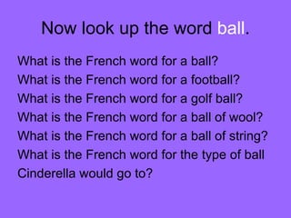 Now look up the word  ball . What is the French word for a ball? What is the French word for a football? What is the French word for a golf ball? What is the French word for a ball of wool? What is the French word for a ball of string? What is the French word for the type of ball Cinderella would go to? 