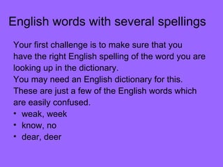 English words with several spellings Your first challenge is to make sure that you  have the right English spelling of the word you are looking up in the dictionary. You may need an English dictionary for this. These are just a few of the English words which are easily confused. weak, week  know, no  dear, deer  