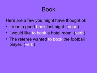 Book Here are a few you might have thought of: I read a good  book  last night. ( noun ) I would like  to book  a hotel room. ( verb ) The referee wanted  to book  the football player. ( verb ) 