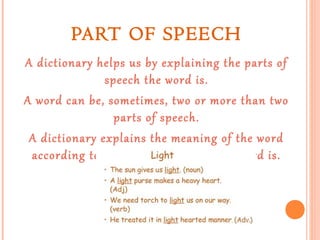 PART OF SPEECH
A dictionary helps us by explaining the parts of
speech the word is.
A word can be, sometimes, two or more than two
parts of speech.
A dictionary explains the meaning of the word
according to every part of speech the word is.
For example:

 