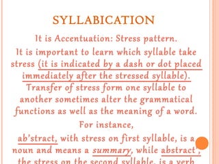 SYLLABICATION
It is Accentuation: Stress pattern.
It is important to learn which syllable take
stress (it is indicated by a dash or dot placed
immediately after the stressed syllable).
Transfer of stress form one syllable to
another sometimes alter the grammatical
functions as well as the meaning of a word.
For instance,
ab’stract, with stress on first syllable, is a
noun and means a summary, while abstract’,

 