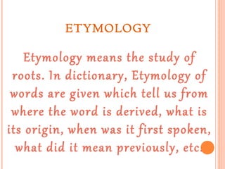 ETYMOLOGY

Etymology means the study of
roots. In dictionary, Etymology of
words are given which tell us from
where the word is derived, what is
its origin, when was it first spoken,
what did it mean previously, etc.

 