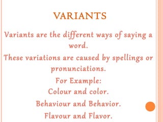 VARIANTS
Variants are the different ways of saying a
word.
These variations are caused by spellings or
pronunciations.
For Example:
Colour and color.
Behaviour and Behavior.
Flavour and Flavor.

 