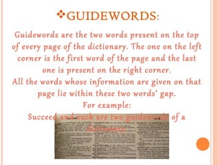 GUIDEWORDS:
Guidewords are the two words present on the top
of every page of the dictionary. The one on the left
corner is the first word of the page and the last
one is present on the right corner.
All the words whose information are given on that
page lie within these two words’ gap.
For example:
Succeed and suck are two guidewords of a
dictionary.

 