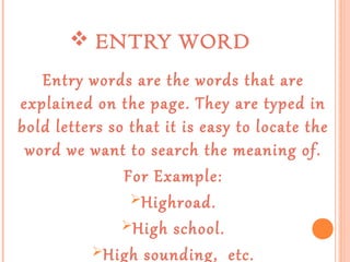  ENTRY WORD
Entry words are the words that are
explained on the page. They are typed in
bold letters so that it is easy to locate the
word we want to search the meaning of.
For Example:
Highroad.
High school.
High sounding, etc.

 