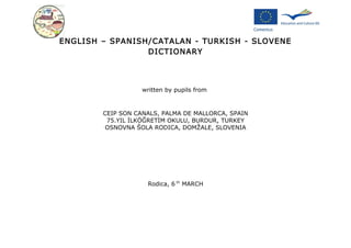 ENGLISH – SPANISH/CATALAN - TURKISH - SLOVENE
                 DICTIONARY




                   written by pupils from



        CEIP SON CANALS, PALMA DE MALLORCA, SPAIN
         75.YIL İLKÖĞRETİM OKULU, BURDUR, TURKEY
         OSNOVNA ŠOLA RODICA, DOMŽALE, SLOVENIA




                    Rodica, 6 th MARCH
 