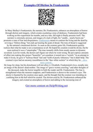 Examples Of Diction In Frankenstein
In Mary Shelley's Frankenstein, the narrator, Dr. Frankenstein, enhances an atmosphere of horror
through diction and imagery, which creates escalating a tone of darkness. Frankenstein had been
working on this experiment for months, and on a late, fall night it finally presents itself. The
narrator is extremely anxious, and images of a lack of light, his "candle... nearly burnt out,"
promotes a tone of fear and disquietness. Frankenstein means to contrast the living and the dead by
reviving a "lifeless thing," but ends up locating the peak of dread. The tone of dread is suggested
by the narrator's intentional diction. As soon as the creature gains life, Frankenstein quickly
realizes that what he made is not a masterpiece at all. He hoped his creation would be divine, but he
soon realized it was a "catastrophe." The tone instantly shifts from steady unease to dynamic
revulsion. Lost for words, the doctor can't figure out where he went wrong. He put copious amounts
of effort into making this project "beautiful," yet somehow it turned into a "wretch." In an attempt to
make it lively, he gave it "lustrous black" hair and "teeth of pearly whiteness," but it didn't help. The
creature's eyes had an uncanny resemblance to the "dun–white sockets" in which they lie....show
more content...
He longs for sleep, but his disturbance will not allow it. Elizabeth, Frankenstein's love, morphs into
an image of the doctor's dead mother. The image of "grave–worms crawling," and other thoughts of
the deceased, make the horror tangible to both the reader and Dr. Frankenstein. The fear is
strengthened when the monster reappears, and Frankenstein is drawn to the creature's eyes. The
doctor is haunted by his creation once again, and the thought that the creature was intending on
confining him in the hell which he created. The diction used by Dr. Frankenstein enhanced the
imagery and created an atmosphere of horror and adding to the increasing tone of
Get more content on HelpWriting.net
 