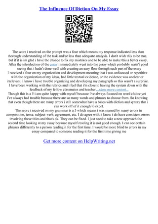 The Influence Of Diction On My Essay
The score i received on the prompt was a four which means my response indicated less than
thorough understanding of the task and/or less than adequate analysis. I don't wish this to be true,
but if it is im glad i have the chance to fix my mistakes and to be able to make this a better essay.
After the introduction of the essay i immediately went into the essay which probably wasn't good
seeing that i hadn't done well with creating an easy flow through each part of the essay
I received a four on my organization and development meaning that i was unfocused or repetitive
with the organization of my ideas, had little textual evidence, or the evidence was unclear or
irrelevant. I know i have trouble organizing and developing my paragraph so this wasn't a surprise.
I have been working with the rubrics and i feel that i'm close to having the system down with the
feedback of my fellow classmates and teacher....show more content...
Though this is a 5 i am quite happy with myself because i've always focused on word choice yet
i've always had trouble because there are so many words and phrases to choose from. So knowing
that even though there are many errors i still somewhat have a bases with diction and syntax that i
can work off of it enough to excel.
The score i received on my grammar is a 5 which means i was marred by many errors in
composition, tense, subject–verb, agreement, etc. I do agree with, i know i do have consistent errors
involving these titles and that's ok. They can be fixed. I just need to take a new approach the
second time looking at my essay because myself reading it is not good enough. I can see certain
phrases differently to a person reading it for the first time. I would be more blind to errors in my
essay compared to someone reading it for the first time giving me
Get more content on HelpWriting.net
 