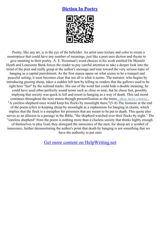 Diction In Poetry
Poetry, like any art, is in the eye of the beholder. An artist uses texture and color to create a
masterpiece that could have any number of meanings, just like a poet uses diction and rhyme to
give meaning to their poetry. A. E. Housman's word choices in his work entitled On Moonlit
Heath and Lonesome Bank forces the reader to pay careful attention to take a deeper look into the
mind of the poet and really grasp at the author's message and tone toward the very serious topic of
hanging as a capital punishment. As the first stanza opens on what seems to be a tranquil and
peaceful setting, it soon becomes clear that not all is what it seems. The narrator, who begins by
introducing grazing sheep, takes a sudden left turn by telling us readers that the gallows used to be
right here "fast" by the railroad tracks. His use of the word fast could hide a double meaning; he
could have used other perfectly sound terms such as close or near, but he chose fast, possibly
implying that society was quick to kill and resort to hanging as a way of death. This sad mood
continues throughout the next stanza through personification as the trains...show more content...
"A careless shepherd once would keep his flocks by moonlight there."(5–8) The footnote at the end
of the poem refers to keeping sheep by moonlight as a euphemism for hanging in chains, which
implies that the flock is a metaphor for prisoners that are meant to be put to death. This quote also
serves as an allusion to a passage in the Bible, "the shepherd watched over their flocks by night." The
"careless shepherd" from the poem is nothing more than a clueless society that thinks highly enough
of themselves to play God; they disregard the innocence of the men, for sheep are a symbol of
innocence, further demonstrating the author's point that death by hanging is not something that we
have the authority to put onto
Get more content on HelpWriting.net
 