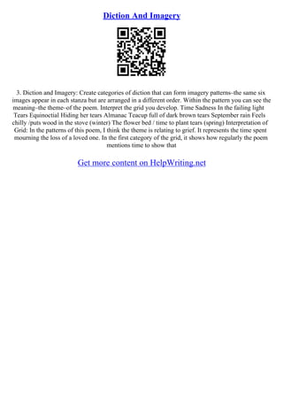 Diction And Imagery
3. Diction and Imagery: Create categories of diction that can form imagery patterns–the same six
images appear in each stanza but are arranged in a different order. Within the pattern you can see the
meaning–the theme–of the poem. Interpret the grid you develop. Time Sadness In the failing light
Tears Equinoctial Hiding her tears Almanac Teacup full of dark brown tears September rain Feels
chilly /puts wood in the stove (winter) The flower bed / time to plant tears (spring) Interpretation of
Grid: In the patterns of this poem, I think the theme is relating to grief. It represents the time spent
mourning the loss of a loved one. In the first category of the grid, it shows how regularly the poem
mentions time to show that
Get more content on HelpWriting.net
 