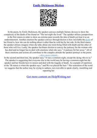 Emily Dickinson Diction
In the poem, by Emily Dickinson, the speaker conveys multiple literary devices to show the
complexity of the death of her friend on "The last night she lived." The speaker utilizes juxtaposition
in the first stanza in order to show an extreme pain towards the idea of death yet treat it as an
understatement. Another emotion the speaker conveys through diction is how inevitable the death of
her friend is, how she can do nothing about it other than be with her by her side. In the third stanza
the speaker utilizes imagery when she talks about one room being filled with death and the other of
those who will live. Lastly, the speaker facilitates diction to convey the jealousy for the woman who
has died and no longer has to deal with emotions when she says," A jealousy for her arose." All of
these emotions and actions all contribute to the complex attitude the speaker portrays in the poem.
...show more content...
In the second and third line, the speaker says," It was a common night, except the dying–this to us."
The speaker is suggesting that everyone else in the world may be having a common night but the
speaker and her friends have to mourn and deal with the tragedy of death. An example of repetition
in the 7th stanza is when the speaker says," and We–we placed the hair–" Her reiteration of the word
we suggests that the author may be crying in sadness, not even able to speak clearly, mumbling and
repeating her
Get more content on HelpWriting.net
 