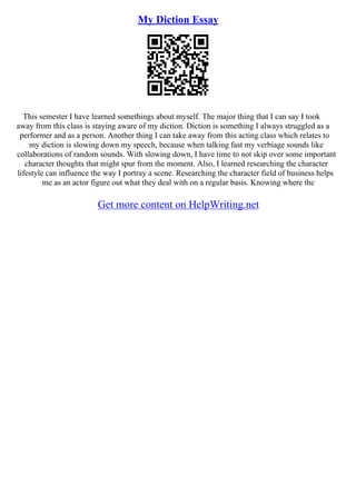 My Diction Essay
This semester I have learned somethings about myself. The major thing that I can say I took
away from this class is staying aware of my diction. Diction is something I always struggled as a
performer and as a person. Another thing I can take away from this acting class which relates to
my diction is slowing down my speech, because when talking fast my verbiage sounds like
collaborations of random sounds. With slowing down, I have time to not skip over some important
character thoughts that might spur from the moment. Also, I learned researching the character
lifestyle can influence the way I portray a scene. Researching the character field of business helps
me as an actor figure out what they deal with on a regular basis. Knowing where the
Get more content on HelpWriting.net
 