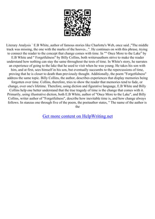 Literary Analysis ` E.B White, author of famous stories like Charlotte's Web, once said ,"The middle
track was missing, the one with the marks of the hooves...". He continues on with this phrase, trying
to connect the reader to the concept that change comes with time. In "" Once More to the Lake" by
E.B White and " Forgetfulness" by Billy Collins, both writersauthors strive to make the reader
understand how nothing can stay the same throughout the tests of time. In White's story, he narrates
an experience of going to the lake that he used to visit when he was young. He takes his son with
him, and at first, sees himself in his son, but eventually succumbs to the repercussions of time,
proving that he is closer to death than previously thought. Additionally, the poem "Forgetfulness"
address the same topic. Billy Collins, the author, describes experiences that display memories being
forgotten over time. Collins, therefore, tries to show the reader that memories tend to fade, or
change, over one's lifetime. Therefore, using diction and figurative language, E.B White and Billy
Collins help one better understand that the true tragedy of time is the change that comes with it.
Primarily, using illustrative diction, both E.B White, author of "Once More to the Lake", and Billy
Collins, writer author of "Forgetfulness", describe how inevitable time is, and how change always
follows. In stanzas one through five of the poem, the poetauthor states, " The name of the author is
the
Get more content on HelpWriting.net
 