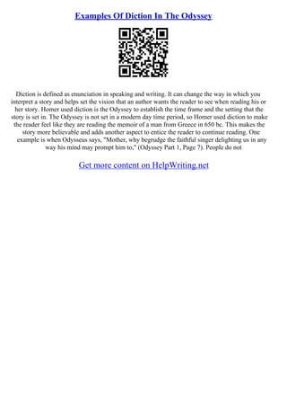 Examples Of Diction In The Odyssey
Diction is defined as enunciation in speaking and writing. It can change the way in which you
interpret a story and helps set the vision that an author wants the reader to see when reading his or
her story. Homer used diction is the Odyssey to establish the time frame and the setting that the
story is set in. The Odyssey is not set in a modern day time period, so Homer used diction to make
the reader feel like they are reading the memoir of a man from Greece in 650 bc. This makes the
story more believable and adds another aspect to entice the reader to continue reading. One
example is when Odysseus says, "Mother, why begrudge the faithful singer delighting us in any
way his mind may prompt him to," (Odyssey Part 1, Page 7). People do not
Get more content on HelpWriting.net
 