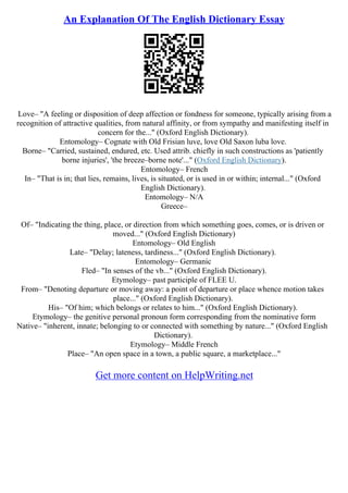 An Explanation Of The English Dictionary Essay
Love– "A feeling or disposition of deep affection or fondness for someone, typically arising from a
recognition of attractive qualities, from natural affinity, or from sympathy and manifesting itself in
concern for the..." (Oxford English Dictionary).
Entomology– Cognate with Old Frisian luve, love Old Saxon luba love.
Borne– "Carried, sustained, endured, etc. Used attrib. chiefly in such constructions as 'patiently
borne injuries', 'the breeze–borne note'..." (Oxford English Dictionary).
Entomology– French
In– "That is in; that lies, remains, lives, is situated, or is used in or within; internal..." (Oxford
English Dictionary).
Entomology– N/A
Greece–
Of– "Indicating the thing, place, or direction from which something goes, comes, or is driven or
moved..." (Oxford English Dictionary)
Entomology– Old English
Late– "Delay; lateness, tardiness..." (Oxford English Dictionary).
Entomology– Germanic
Fled– "In senses of the vb..." (Oxford English Dictionary).
Etymology– past participle of FLEE U.
From– "Denoting departure or moving away: a point of departure or place whence motion takes
place..." (Oxford English Dictionary).
His– "Of him; which belongs or relates to him..." (Oxford English Dictionary).
Etymology– the genitive personal pronoun form corresponding from the nominative form
Native– "inherent, innate; belonging to or connected with something by nature..." (Oxford English
Dictionary).
Etymology– Middle French
Place– "An open space in a town, a public square, a marketplace..."
Get more content on HelpWriting.net
 