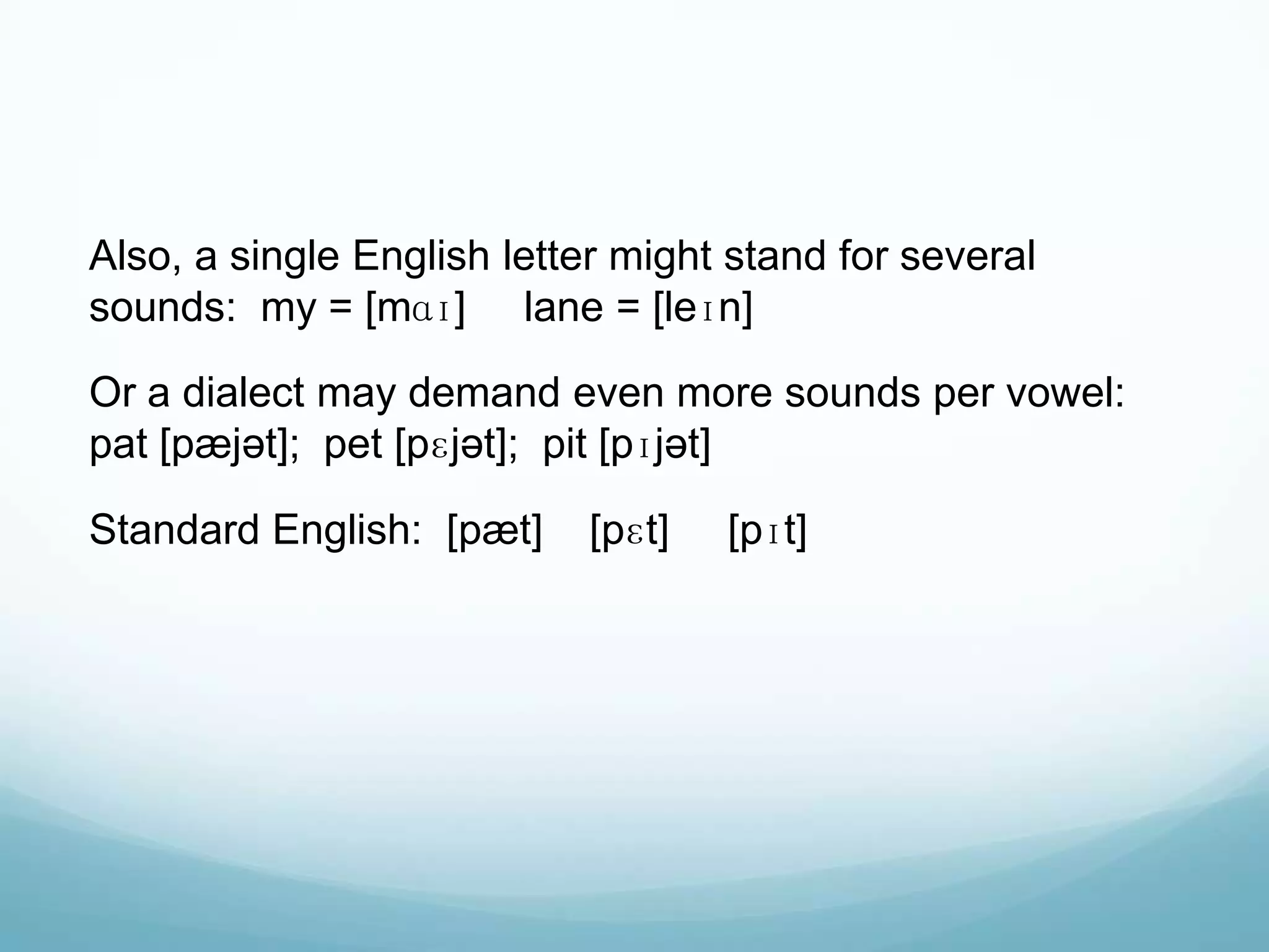 Also, a single English letter might stand for several
sounds: my = [mɑɪ] lane = [leɪn]

Or a dialect may demand even more sounds per vowel:
pat [pæjət]; pet [pɛjət]; pit [pɪjət]

Standard English: [pæt]    [pɛt]   [pɪt]
 