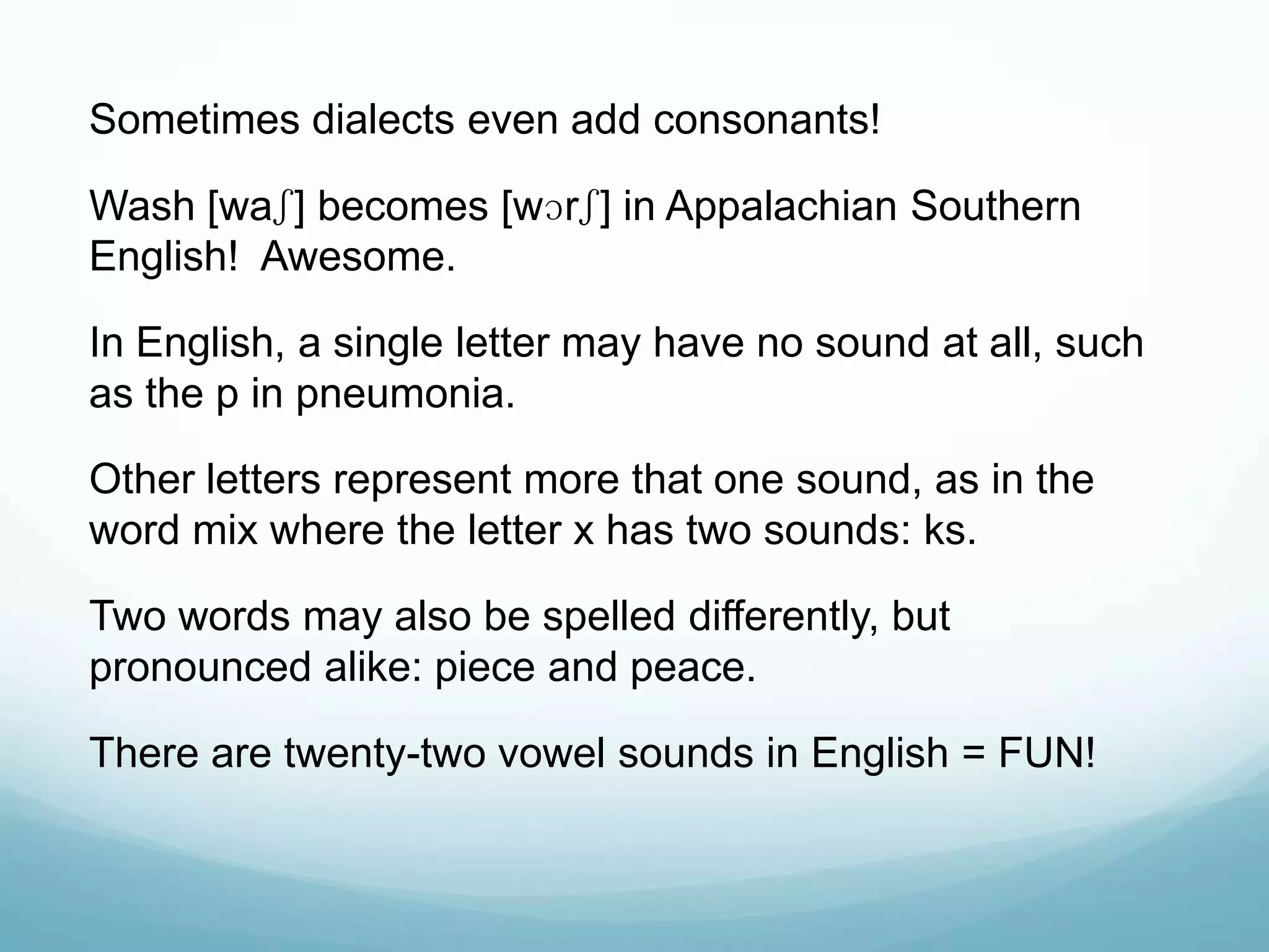 Sometimes dialects even add consonants!

Wash [waʃ] becomes [wɔrʃ] in Appalachian Southern
English! Awesome.

In English, a single letter may have no sound at all, such
as the p in pneumonia.

Other letters represent more that one sound, as in the
word mix where the letter x has two sounds: ks.

Two words may also be spelled differently, but
pronounced alike: piece and peace.

There are twenty-two vowel sounds in English = FUN!
 