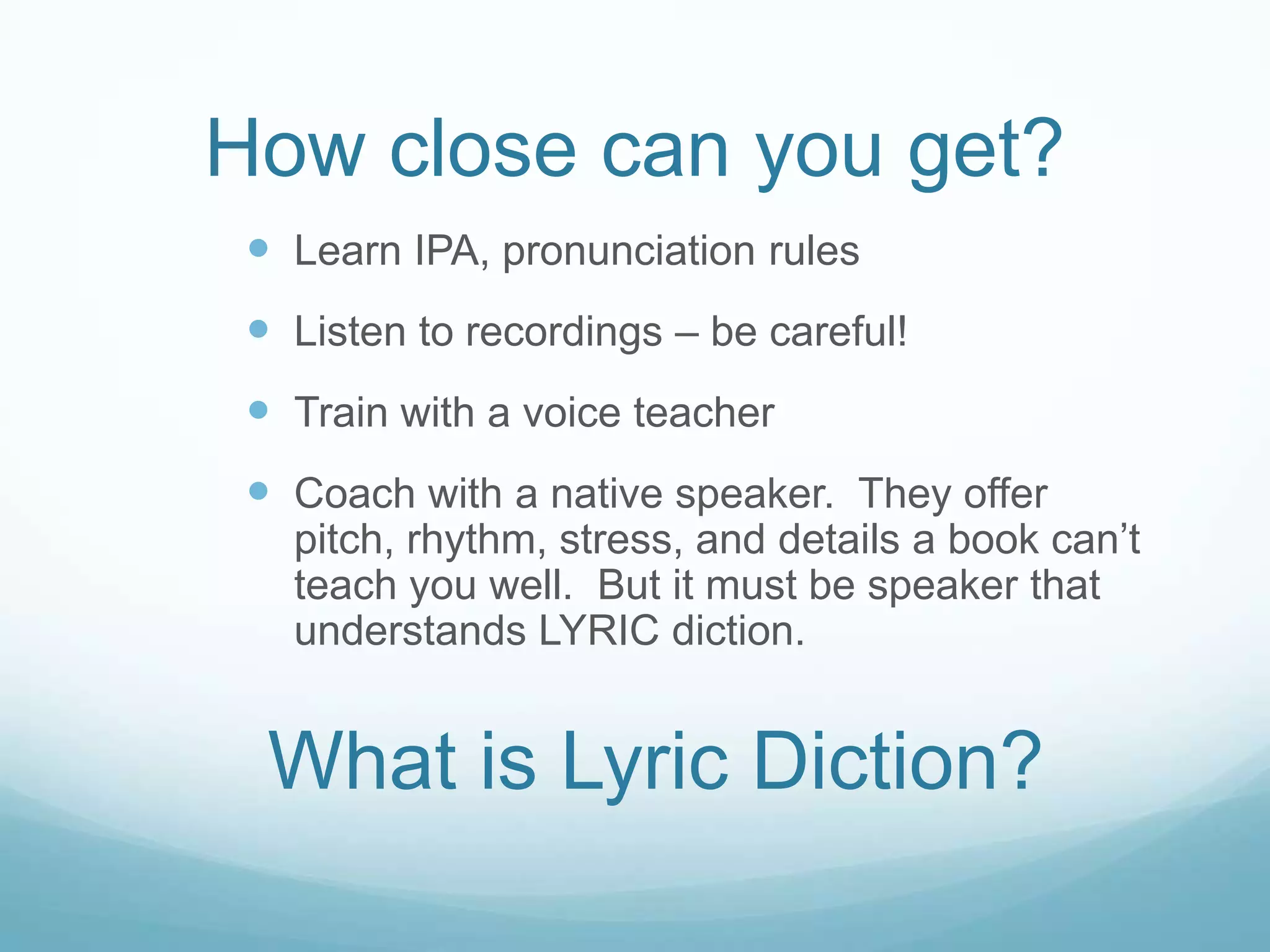 How close can you get?
  Learn IPA, pronunciation rules
  Listen to recordings – be careful!
  Train with a voice teacher
  Coach with a native speaker. They offer
   pitch, rhythm, stress, and details a book can’t
   teach you well. But it must be speaker that
   understands LYRIC diction.


  What is Lyric Diction?
 