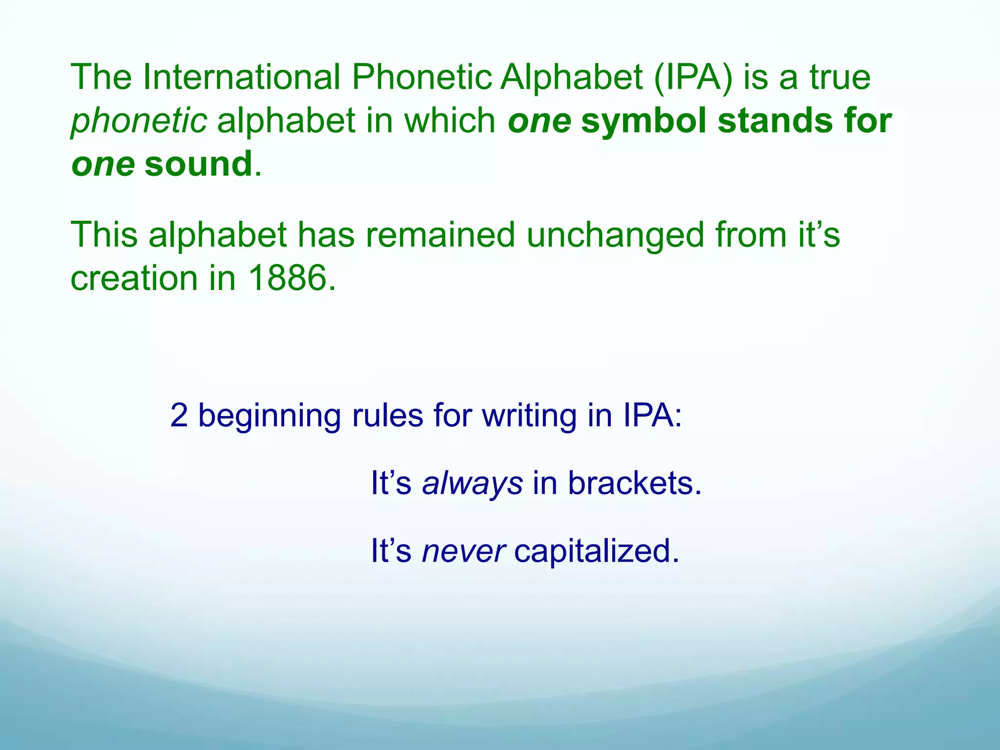 The International Phonetic Alphabet (IPA) is a true
phonetic alphabet in which one symbol stands for
one sound.
This alphabet has remained unchanged from it’s
creation in 1886.


      2 beginning rules for writing in IPA:

                    It’s always in brackets.

                    It’s never capitalized.
 
