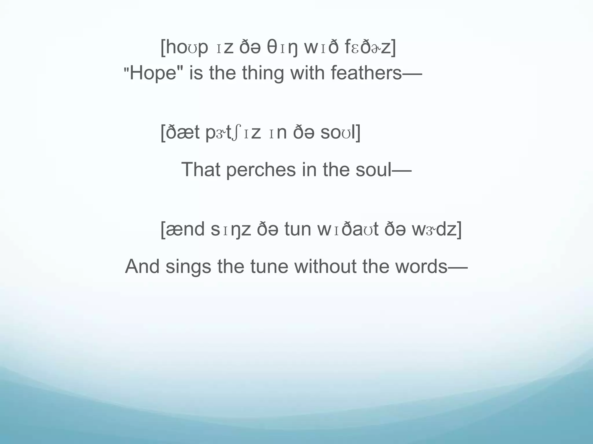 [hoʊp ɪz ðə θɪŋ wɪð fɛðɚz]
"Hope" is the thing with feathers—


    [ðæt pɝtʃɪz ɪn ðə soʊl]
      That perches in the soul—


    [ænd sɪŋz ðə tun wɪðaʊt ðə wɝdz]
And sings the tune without the words—
 