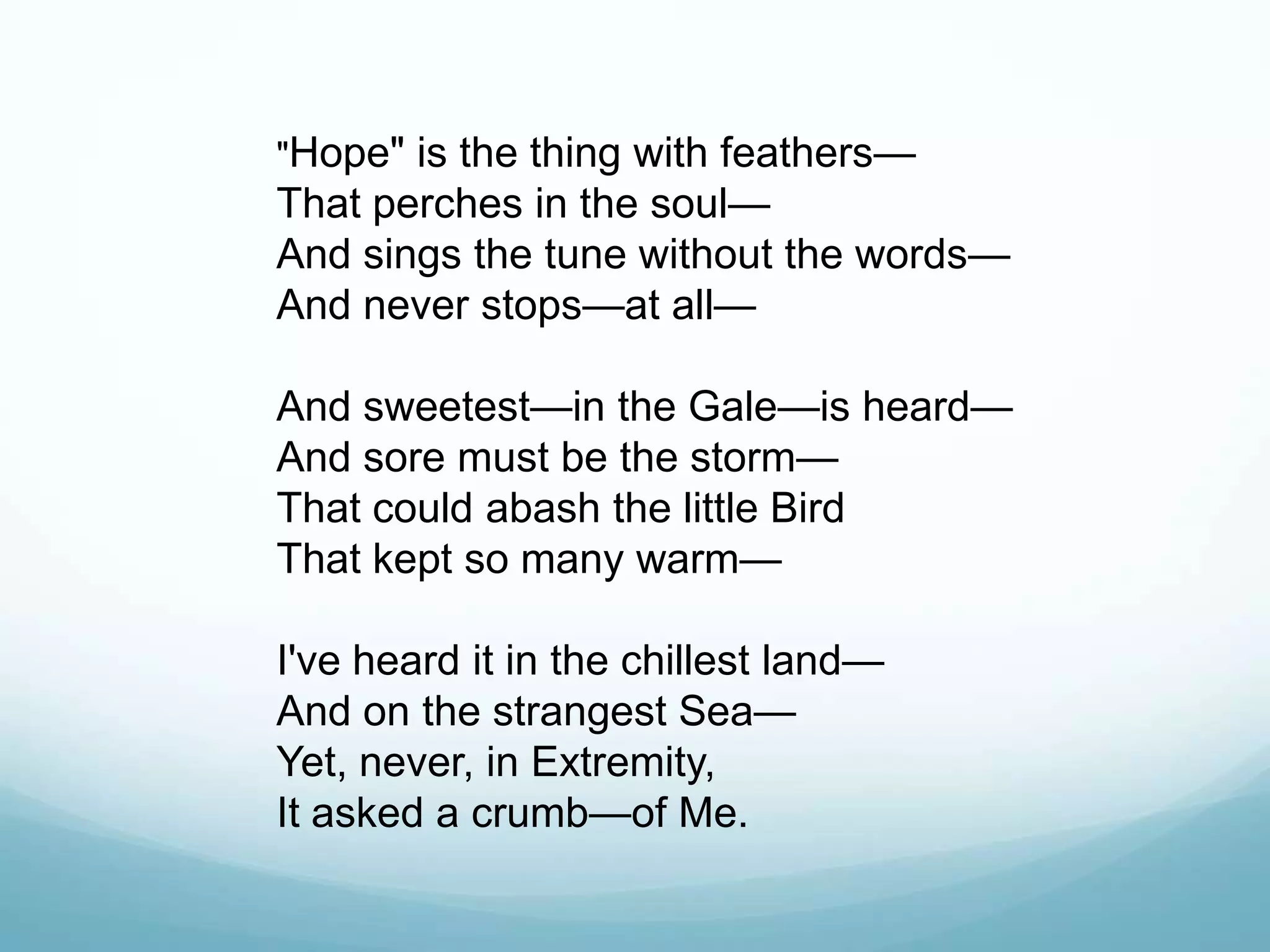 "Hope" is the thing with feathers—
That perches in the soul—
And sings the tune without the words—
And never stops—at all—

And sweetest—in the Gale—is heard—
And sore must be the storm—
That could abash the little Bird
That kept so many warm—

I've heard it in the chillest land—
And on the strangest Sea—
Yet, never, in Extremity,
It asked a crumb—of Me.
 
