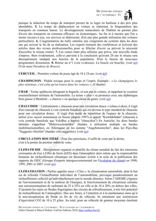 DICTIONNAIRE CRITIQUE
DE L’AUTOMOBILE 11
puisque la réduction du temps de transport permet de se loger en banlieue à des prix plus
abordables. 5. Le temps de déplacement en voiture se réduisant, la fréquentation des
transports en commun baisse. Le développement tentaculaire de l'habitat ne permet plus
d'avoir des transports en commun efficaces ou économiques. Au fur et à mesure que l'on a
moins recours à eux, ces services se détériorent, d'où une plus grande utilisation des voitures
particulières. 6. L'augmentation du trafic entraîne une congestion du système dans les deux
ans qui suivent la fin de sa réalisation. Les experts tiennent des conférences et écrivent des
articles dans des revues professionnelles pour se féliciter d'avoir su prévoir la nécessité
d'accroître le réseau routier. 7. Les routes étant plus utilisées que prévu, une nouvelle étude
s'impose. Bien évidemment, celle-ci parvient à la conclusion qu'avant 20 ans le réseau sera
désespérément inadapté aux besoins de la population. D'où le besoin de nouveaux
programmes d'extension. 8. Retour au n°1 (voir ci-dessus). La boucle est bouclée. (voir ici)
(Voir aussi Paradoxe de Braess)

om

CERCUEIL : Première voiture du jeune âgé de 18 à 24 ans. (voir ici)

il.c

CHAMPIGNON : Pédale toxique pour le corps et l’esprit. Exemple : « Le champignon le
plus vénéneux, c'est celui qu'on trouve dans les voitures ». (Coluche)

ho

tm
a

CHAR : Terme québecois désignant la bagnole, et non pas la voiture, et rappelant la vocation
essentiellement militaire de l'automobile. Le terme « char » se prononce avec une diphtongue
bien grasse à Montréal : « chawor » ou quelque chose du genre. (voir ici)

ch

as

aa

d@

CHAUCIDOU : Littéralement « chaussée pour une circulation douce » (chau-ci-dou), il s'agit
d'un concept de chaussée à voie centrale banalisée qui est devenu le type standard de chaussée
pour une circulation douce. Il s'agit d'un mode de répartition de l'espace de la chaussée,
utilisé avec succès notamment en Suisse (depuis 1997) et appelé "Kernfahrbahn" (chaussée à
voie centrale banalisée que VeloBuc a baptisé "chaucidou") En Autriche, les deux bandes
latérales s'appellent "Mehrzweckstreifen" (bandes à utilisation multiple ou bandes
multifonctionnelles), en Allemagne on les nomme "Angebotsstreifen", dans les Pays-Bas
"Suggestiv-Streifen" (bandes vélo suggérées). (voir ici)

ba

CIRCULATION ROUTIÈRE : Pour être prioritaire, il suffit de venir par la droite,
c'est à la portée du premier imbécile venu.
CLIMATICIDE : Dérèglement organisé et planifié du climat mondial du fait des émissions
croissantes de Gaz à Effet de Serre (GES) dans l'atmosphère alors même que la responsabilité
humaine du réchauffement climatique est désormais avérée à la suite de la publication des
rapports du GIEC (Groupe d'experts intergouvernemental sur l'évolution du climat) en 1990,
1995, 2001 et 2007. (voir ici)
CLIMATISATION : Parfois appelée aussi « Clim », la climatisation automobile, dont le but
est de refroidir l’échauffement individuel de l’automobiliste, provoque paradoxalement un
réchauffement collectif qu'individuellement tout le monde dénonce. Selon l’ADEME (Agence
de l'environnement et de la maîtrise de l'énergie), le fonctionnement du climatiseur entraîne
une surconsommation de carburant de 25 à 35% en ville et de 10 à 20% en dehors des villes.
S’ajoutent les rejets en fluides frigorigènes des circuits de refroidissement, à très fort potentiel
de réchauffement de l’atmosphère. Dus aux fuites, à l’entretien et à la maintenance ainsi qu’à
la non-récupération du fluide en fin de vie du véhicule, ils entraînent une surémission
d’équivalent CO2 de 10 à 25 g/km. Au total, pour un véhicule de gamme moyenne émettant
DICTIONNAIRE CRITIQUE DE L’AUTOMOBILE – PETIT GLOSSAIRE DE L’ALTERMOBILITÉ
Gilles Chomel et Marcel Robert, CarFree Editions 2010, http://carfree.free.fr/

 