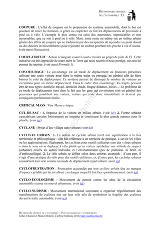 DICTIONNAIRE CRITIQUE
DE L’AUTOMOBILE 13

COUPURE : L’effet de coupure est la propension du système automobile, dont le but est
pourtant de relier les hommes, à gêner ou empêcher en fait les déplacements de proximité à
pied ou à vélo. L’exemple le plus connu est celui des autoroutes, impraticables et non
traversables, que ce soit à pied ou à vélo. Mais, toute route ou même rue en milieu urbain
génère des effets de coupure qui se traduisent par des incapacités de rejoindre un point donné
ou des détours invraisemblables pour rejoindre un endroit pourtant très proche à vol d’oiseau.
(voir aussi Dissuasion).
COURT-CIRCUIT : Action écologiste visant à court-circuiter un projet de piste de F1. Cette
initiative est très appréciée de notre mère la Terre qui nous nourrit et nous protège, car cela lui
permet de respirer. (voir aussi Formule 1).

ho

CRITICAL MASS : Voir Masse critique.

tm
a

il.c

om

COVOITURAGE : Le covoiturage est un mode de déplacement où plusieurs personnes
utilisent une seule voiture pour faire le même trajet ou presque, en général afin de faire
baisser le coût du déplacement. Ce système permet de diminuer le nombre de voitures en
circulation pour un même déplacement. Dans le cadre d'un covoiturage, les trajets peuvent
être de tous types: domicile-travail, domicile-étude, longue distance, loisirs… Le problème de
ce mode de déplacement tient dans le fait que les gens qui covoiturent sont en général des
personnes qui possèdent une voiture, voiture qui reste donc immobilisée et devient par
conséquent parfaitement inutile.

aa

d@

CUL-DE-SAC : 1. Impasse de la voiture en milieu urbain. (voir ici) 2. Forme urbaine
caractérisant certains lotissements en impasse et constituant la plus grande menace pour la
planète. (voir ici)

as

CYCLANE : Projet d’éco-village sans voitures (voir ici)

ba

ch

CYCLISTE URBAIN : 1. La notion de cycliste urbain revêt une signification à la fois
territoriale et philosophique : elle fait référence à un territoire de pratique, à savoir les villes
ou les agglomérations. Également, les cyclistes pour motifs utilitaires sont des « êtres urbains
» dans le sens où se déplacer à vélo plutôt qu’en voiture symbolise une attitude de respect
(urbanité) envers les autres individus et l’environnement (pas de pollution, ni bruit, ni
d’embouteillage). 2. Le vélo urbain se définit selon deux critères essentiels : d’une part, il
s’agit d’une pratique du vélo pour des motifs utilitaires, et, d’autre part, les cyclistes urbains
considèrent leur vélo comme un mode de déplacement à part entière. (voir ici)
CYCLOFRUSTRATION : Frustration accumulée par tout cycliste urbain due au manque
d’espace cyclable qui lui est alloué ; au danger auquel il fait face quotidiennement. (voir ici)
CYCLO-ÉCOLOGISME : Mouvement de pensée contre les abus de la circulation
automobile et pour un nouvel urbanisme. (voir ici)
CYCLO-NUDISME : Mouvement international consistant à organiser régulièrement des
manifestations de cyclistes nus sur leur vélo afin de symboliser la fragilité des cyclistes
devant le trafic automobile. (voir ici)

DICTIONNAIRE CRITIQUE DE L’AUTOMOBILE – PETIT GLOSSAIRE DE L’ALTERMOBILITÉ
Gilles Chomel et Marcel Robert, CarFree Editions 2010, http://carfree.free.fr/

 