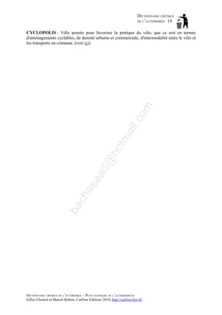 DICTIONNAIRE CRITIQUE
DE L’AUTOMOBILE 14

ba

ch

as

aa

d@

ho

tm
a

il.c

om

CYCLOPOLIS : Ville pensée pour favoriser la pratique du vélo, que ce soit en termes
d'aménagements cyclables, de densité urbaine et commerciale, d'intermodalité entre le vélo et
les transports en commun. (voir ici)

DICTIONNAIRE CRITIQUE DE L’AUTOMOBILE – PETIT GLOSSAIRE DE L’ALTERMOBILITÉ
Gilles Chomel et Marcel Robert, CarFree Editions 2010, http://carfree.free.fr/

 