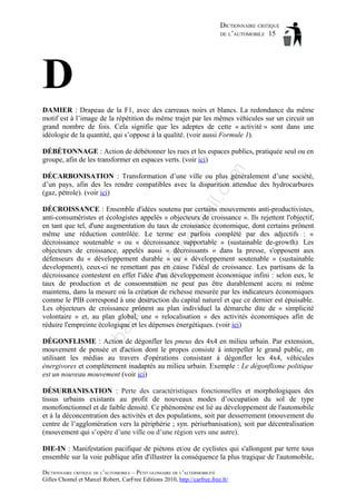 DICTIONNAIRE CRITIQUE
DE L’AUTOMOBILE 15

D
DAMIER : Drapeau de la F1, avec des carreaux noirs et blancs. La redondance du même
motif est à l’image de la répétition du même trajet par les mêmes véhicules sur un circuit un
grand nombre de fois. Cela signifie que les adeptes de cette « activité » sont dans une
idéologie de la quantité, qui s’oppose à la qualité. (voir aussi Formule 1).

om

DÉBÉTONNAGE : Action de débétonner les rues et les espaces publics, pratiquée seul ou en
groupe, afin de les transformer en espaces verts. (voir ici)

il.c

DÉCARBONISATION : Transformation d’une ville ou plus généralement d’une société,
d’un pays, afin des les rendre compatibles avec la disparition attendue des hydrocarbures
(gaz, pétrole). (voir ici)

ba

ch

as

aa

d@

ho

tm
a

DÉCROISSANCE : Ensemble d'idées soutenu par certains mouvements anti-productivistes,
anti-consuméristes et écologistes appelés « objecteurs de croissance ». Ils rejettent l'objectif,
en tant que tel, d'une augmentation du taux de croissance économique, dont certains prônent
même une réduction contrôlée. Le terme est parfois complété par des adjectifs : «
décroissance soutenable » ou « décroissance supportable » (sustainable de-growth). Les
objecteurs de croissance, appelés aussi « décroissants » dans la presse, s'opposent aux
défenseurs du « développement durable » ou « développement soutenable » (sustainable
development), ceux-ci ne remettant pas en cause l'idéal de croissance. Les partisans de la
décroissance contestent en effet l'idée d'un développement économique infini : selon eux, le
taux de production et de consommation ne peut pas être durablement accru ni même
maintenu, dans la mesure où la création de richesse mesurée par les indicateurs économiques
comme le PIB correspond à une destruction du capital naturel et que ce dernier est épuisable.
Les objecteurs de croissance prônent au plan individuel la démarche dite de « simplicité
volontaire » et, au plan global, une « relocalisation » des activités économiques afin de
réduire l'empreinte écologique et les dépenses énergétiques. (voir ici)
DÉGONFLISME : Action de dégonfler les pneus des 4x4 en milieu urbain. Par extension,
mouvement de pensée et d'action dont le propos consiste à interpeller le grand public, en
utilisant les médias au travers d'opérations consistant à dégonfler les 4x4, véhicules
énergivores et complètement inadaptés au milieu urbain. Exemple : Le dégonflisme politique
est un nouveau mouvement (voir ici)
DÉSURBANISATION : Perte des caractéristiques fonctionnelles et morphologiques des
tissus urbains existants au profit de nouveaux modes d’occupation du sol de type
monofonctionnel et de faible densité. Ce phénomène est lié au développement de l'automobile
et à la déconcentration des activités et des populations, soit par desserrement (mouvement du
centre de l’agglomération vers la périphérie ; syn. périurbanisation), soit par décentralisation
(mouvement qui s’opère d’une ville ou d’une région vers une autre).
DIE-IN : Manifestation pacifique de piétons et/ou de cyclistes qui s'allongent par terre tous
ensemble sur la voie publique afin d'illustrer la conséquence la plus tragique de l'automobile,
DICTIONNAIRE CRITIQUE DE L’AUTOMOBILE – PETIT GLOSSAIRE DE L’ALTERMOBILITÉ
Gilles Chomel et Marcel Robert, CarFree Editions 2010, http://carfree.free.fr/

 