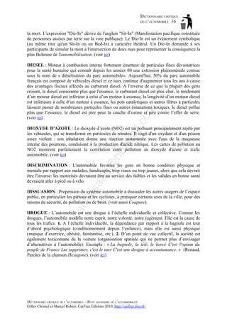DICTIONNAIRE CRITIQUE
DE L’AUTOMOBILE 16
la mort. L'expression "Die-In" dérive de l'anglais "Sit-In" (Manifestation pacifique constituée
de personnes assises par terre sur la voie publique). Le Die-In est un évènement symbolique
(au même titre qu'un Sit-In ou un Bed-In) à caractère théâtral. Un Die-In demande à ses
participants de simuler la mort à l'intersection de deux rues pour représenter la conséquence la
plus fâcheuse de l'automobilisation. (voir ici)

il.c

om

DIESEL : Moteur à combustion interne fortement émetteur de particules fines dévastatrices
pour la santé humaine qui connaît depuis les années 80 une extension phénoménale connue
sous le nom de « diésélisation du parc automobile». Aujourd'hui, 50% du parc automobile
français est composé de véhicules diesel et ce taux continue d'augmenter tous les ans à cause
des avantages fiscaux affectés au carburant diesel. A l'inverse de ce que la plupart des gens
croient, le diesel consomme plus que l'essence, le carburant diesel est plus cher, le rendement
d’un moteur diesel est inférieur à celui d’un moteur à essence, la longévité d’un moteur diesel
est inférieure à celle d’un moteur à essence, les pots catalytiques et autres filtres à particules
laissent passer de nombreuses particules fines ou autres émanations toxiques, le diesel pollue
plus que l’essence, le diesel est pire pour la couche d’ozone et pire contre l’effet de serre.
(voir ici)

d@

ho

tm
a

DIOXYDE D'AZOTE : Le dioxyde d’azote (NO2) est un polluant principalement rejeté par
les véhicules, qui se transforme en particules de nitrates. Il s'agit d'un oxydant et d'un poison
assez violent : son inhalation donne une réaction instantanée avec l'eau de la muqueuse
interne des poumons, conduisant à la production d'acide nitrique. Les cartes de pollution au
NO2 montrent parfaitement la corrélation entre pollution au dioxyde d'azote et trafic
automobile. (voir ici)

as

aa

DISCRIMINATION : L'automobile favorise les gens en bonne condition physique et
mentale par rapport aux malades, handicapés, trop vieux ou trop jeunes, alors que cela devrait
être l'inverse: les motorisés devraient être au service des faibles et les valides en bonne santé
devraient aller à pied ou à vélo.

ba

ch

DISSUASION : Propension du système automobile à dissuader les autres usagers de l’espace
public, en particulier les piétons et les cyclistes, à pratiquer certains axes de la ville, pour des
raisons de sécurité, de pollution ou de bruit. (voir aussi Coupure).
DROGUE : L’automobile est une drogue à l’échelle individuelle et collective. Comme les
drogues, l’automobile modifie notre esprit, notre volonté, notre jugement. Elle est la cause de
tous les trafics. 1. A l’échelle individuelle, la dépendance par rapport à la bagnole est tout
d’abord psychologique (conditionnement depuis l’enfance), mais elle est aussi physique
(manque d’exercice, obésité, fainéantise, etc.). 2. D’un point de vue collectif, la société est
également toxicomane de la voiture (organisation spatiale qui ne permet plus d’envisager
d’alternatives à l’automobile). Exemple : « La bagnole, la télé, le tiercé C'est l'opium du
peuple de France Lui supprimer, c'est le tuer C'est une drogue à accoutumance. » (Renaud,
Paroles de la chanson Hexagone). (voir ici)

DICTIONNAIRE CRITIQUE DE L’AUTOMOBILE – PETIT GLOSSAIRE DE L’ALTERMOBILITÉ
Gilles Chomel et Marcel Robert, CarFree Editions 2010, http://carfree.free.fr/

 