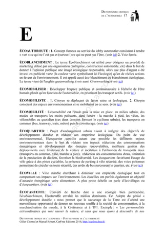 DICTIONNAIRE CRITIQUE
DE L’AUTOMOBILE 17

E
ÉCOAUTOROUTE : 1. Concept fumeux au service du lobby autoroutier consistant à rendre
« vert » ce qui ne l’est pas et (surtout !) ce qui ne peut pas l’être. (voir ici) 2. Voie ferrée.

om

ÉCOBLANCHIMENT : Le terme Écoblanchiment est utilisé pour désigner un procédé de
marketing utilisé par une organisation (entreprise, constructeur automobile, etc) dans le but de
donner à l'opinion publique une image écologique responsable, alors que plus d'argent a été
investi en publicité verte (la couleur verte symbolisant ici l'écologie) qu'en de réelles actions
en faveur de l'environnement. Il est appelé aussi éco-blanchiment ou blanchiment écologique.
Le terme vient de l'anglais greenwashing. (voir aussi Greenwashing) (voir ici)

tm
a

il.c

ÉCOMOBILISER : Développer l'espace publique et communautaire à l'échelle de l'être
humain plutôt qu'en fonction de l'automobile, en priorisant les transport actifs. (voir ici)

ho

ÉCOMOBILISTE : 1. Citoyen se déplaçant de façon saine et écologique. 2. Citoyen
conscient des enjeux environnementaux et se mobilisant en ce sens. (voir ici)

aa

d@

ÉCOMOBILITÉ : L'écomobilité est l'étude puis la mise en place, en milieu urbain, des
modes de transports les moins polluants, dans l'ordre : la marche à pied, les vélos, les
vélomobiles au quotidien (ces deux derniers formant le cyclisme urbain), les transports en
commun (bus, tramway, train, métro) puis le covoiturage. (voir ici)

ba

ch

as

ÉCOQUARTIER : Projet d'aménagement urbain visant à intégrer des objectifs de
développement durable et réduire son empreinte écologique. Du point de vue
environnemental, l'écoquartier concilie autant que possible les différents enjeux
environnementaux dans le but de réduire son impact: réduction des consommations
énergétiques et développement des énergies renouvelables, meilleure gestion des
déplacements avec limitation de la voiture et incitation à l'utilisation de transports doux
(transports en commun, vélo, marche à pied), réduction des consommations d'eau, limitation
de la production de déchets, favoriser la biodiversité. Les écoquartiers favorisent l'usage du
vélo grâce à des pistes cyclables, la présence de parking à vélo sécurisé, des voies piétonnes
permettent de circuler en toute sécurité, des arrêts de bus parcourent le quartier, etc. (voir ici)
ÉCOVILLE : Ville durable cherchant à diminuer son empreinte écologique tout en
compensant ses impacts sur l’environnement. Les écovilles ont parfois également un objectif
d’autarcie énergétique voire alimentaire. A plus petite échelle on parle d’écovillages ou
d’écoquartiers. (voir ici)
ÉCOTARTUFFE : Converti de fraîche date à une écologie bien particulière,
l'écoblanchiment, l'écotartuffe envahit les médias dominants. Cet Adepte du génial «
développement durable » nous promet que le sauvetage de la Terre est d’abord une
merveilleuse opportunité de donner un nouveau souffle à la société de consommation, à la
marchandisation du monde, à la Croissance et à TF1. Exemple : « Les personnalités
extraordinaires qui vont sauver la nature, et sans que nous ayons à descendre de nos
DICTIONNAIRE CRITIQUE DE L’AUTOMOBILE – PETIT GLOSSAIRE DE L’ALTERMOBILITÉ
Gilles Chomel et Marcel Robert, CarFree Editions 2010, http://carfree.free.fr/

 
