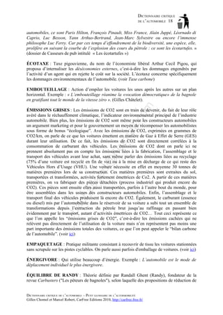 DICTIONNAIRE CRITIQUE
DE L’AUTOMOBILE 18
automobiles, ce sont Paris Hilton, François Pinault, Miss France, Alain Juppé, Léornado di
Caprio, Luc Besson, Yann Arthus-Bertrand, Jean-Marc Sylvestre ou encore l’immense
philosophe Luc Ferry. Car par ces temps d’effondrement de la biodiversité, une espèce, elle,
prolifère en suivant la courbe de l’explosion des cours du pétrole : ce sont les écotartufes. »
(dossier de Casseurs de pub intitulé « Les écotartufes »)
ÉCOTAXE : Taxe pigouvienne, du nom de l’économiste libéral Arthur Cecil Pigou, qui
proposa d’internaliser les déséconomies externes, c’est-à-dire les dommages engendrés par
l’activité d’un agent qui en rejette le coût sur la société. L’écotaxe concerne spécifiquement
les dommages environnementaux de l’automobile. (voir Taxe carbone)

om

EMBOUTEILLAGE : Action d’empiler les voitures les unes après les autres sur un plan
horizontal. Exemple : « L’embouteillage réanime la «vocation démocratique» de la bagnole
en gratifiant tout le monde de la vitesse zéro ». (Gilles Châtelet).

ba

ch

as

aa

d@

ho

tm
a

il.c

ÉMISSIONS GRISES : Les émissions de CO2 sont en train de devenir, du fait de leur rôle
avéré dans le réchauffement climatique, l’indicateur environnemental principal de l’industrie
automobile. Bien plus, les émissions de CO2 sont même pour les constructeurs automobiles
un argument marketing et pour le gouvernement un moyen de récompenser les automobilistes
sous forme de bonus “écologique”. Avec les émissions de CO2, exprimées en grammes de
CO2/km, on parle de ce que les voitures émettent en matière de Gaz à Effet de Serre (GES)
durant leur utilisation. De ce fait, les émissions de CO2 sont directement corrélées à la
consommation de carburant des véhicules. Les émissions de CO2 dont on parle ici ne
prennent absolument pas en compte les émissions liées à la fabrication, l’assemblage et le
transport des véhicules avant leur achat, sans même parler des émissions liées au recyclage
(75% d’une voiture est recyclé en fin de vie) ou à la mise en décharge de ce qui reste des
Véhicules Hors d’Usage (VHU). Une voiture nécessite en effet en moyenne 30 tonnes de
matières premières lors de sa construction. Ces matières premières sont extraites du sol,
transportées et transformées, activités fortement émettrices de Co2. A partir de ces matières
premières, on va fabriquer des pièces détachées (process industriel qui produit encore du
CO2). Ces pièces sont ensuite elles aussi transportées, parfois à l’autre bout du monde, pour
être assemblées dans les usines des constructeurs automobiles. Enfin, l’assemblage et le
transport final des véhicules produisent là encore du CO2. Également, le carburant (essence
ou diesel) mis par l’automobiliste dans le réservoir de sa voiture a subi tout un ensemble de
transformations depuis l’extraction du pétrole brut jusqu’au raffinage en passant bien
évidemment par le transport, autant d’activités émettrices de CO2… Tout ceci représente ce
que l’on appelle les “émissions grises de CO2″, c’est-à-dire les émissions cachées qui ne
relèvent pas directement de l’utilisation de la voiture mais n’en représentent pas moins une
part importante des émissions totales des voitures, ce que l’on peut appeler le “bilan carbone
de l’automobile”. (voir ici)
EMPAQUETAGE : Pratique militante consistant à recouvrir de tissu les voitures stationnées
sans scrupule sur les pistes cyclables. On parle aussi parfois d'emballage de voitures. (voir ici)
ÉNERGIVORE : Qui utilise beaucoup d’énergie. Exemple : L’automobile est le mode de
déplacement individuel le plus énergivore.
ÉQUILIBRE DE RANDY : Théorie définie par Randall Ghent (Randy), fondateur de la
revue Carbusters ("Les pèteurs de bagnoles"), selon laquelle des propositions de réduction de
DICTIONNAIRE CRITIQUE DE L’AUTOMOBILE – PETIT GLOSSAIRE DE L’ALTERMOBILITÉ
Gilles Chomel et Marcel Robert, CarFree Editions 2010, http://carfree.free.fr/

 