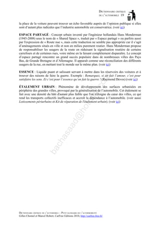DICTIONNAIRE CRITIQUE
DE L’AUTOMOBILE 19
la place de la voiture peuvent trouver un écho favorable auprès de l’opinion publique si elles
sont d’autant plus radicales que l’industrie automobile est conservatrice. (voir ici)
ESPACE PARTAGÉ : Concept urbain inventé par l'ingénieur hollandais Hans Monderman
(1945-2008) sous le nom de « Shared Space », traduit par « Espace partagé » ou parfois aussi
par l'expression de « Route nue », mais cette traduction ne semble pas appropriée car il s’agit
d’aménagements situés en ville et non en milieu purement routier. Hans Monderman propose
de responsabiliser les usagers de la route en réduisant la signalisation routière de certains
carrefours et de certaines rues, voire même en la faisant complétement disparaître. Le concept
d’espace partagé rencontre un grand succès populaire dans de nombreuses villes des Pays
Bas, de Grande Bretagne et d’Allemagne. Il apparaît comme une réconciliation des différents
usagers de la rue, en mettant tout le monde sur le même plan. (voir ici)

om

ESSENCE : Liquide puant et salissant servant à mettre dans les réservoirs des voitures et à
trouver des raisons de faire la guerre. Exemple : Remarquez, si on fait l’amour, c’est pour
satisfaire les sens. Et c’est pour l’essence qu’on fait la guerre ! (Raymond Devos) (voir ici)

ba

ch

as

aa

d@

ho

tm
a

il.c

ÉTALEMENT URBAIN : Phénomène de développement des surfaces urbanisées en
périphérie des grandes villes, provoqué par la généralisation de l’automobile. Cet étalement se
fait avec une densité du bâti d'autant plus faible que l'on s'éloigne du cœur des villes, ce qui
rend les transports collectifs inefficaces et accroît la dépendance à l’automobile. (voir aussi
Lotissements périurbains et Kit de réparation de l'étalement urbain). (voir ici)

DICTIONNAIRE CRITIQUE DE L’AUTOMOBILE – PETIT GLOSSAIRE DE L’ALTERMOBILITÉ
Gilles Chomel et Marcel Robert, CarFree Editions 2010, http://carfree.free.fr/

 