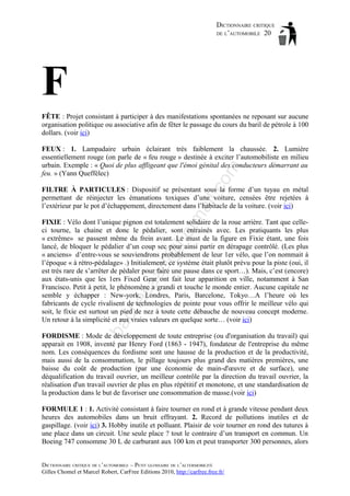 DICTIONNAIRE CRITIQUE
DE L’AUTOMOBILE 20

F
FÊTE : Projet consistant à participer à des manifestations spontanées ne reposant sur aucune
organisation politique ou associative afin de fêter le passage du cours du baril de pétrole à 100
dollars. (voir ici)

om

FEUX : 1. Lampadaire urbain éclairant très faiblement la chaussée. 2. Lumière
essentiellement rouge (on parle de « feu rouge » destinée à exciter l’automobiliste en milieu
urbain. Exemple : « Quoi de plus affligeant que l'émoi génital des conducteurs démarrant au
feu. » (Yann Queffélec)

tm
a

il.c

FILTRE À PARTICULES : Dispositif se présentant sous la forme d’un tuyau en métal
permettant de réinjecter les émanations toxiques d’une voiture, censées être rejetées à
l’extérieur par le pot d’échappement, directement dans l’habitacle de la voiture. (voir ici)

ba

ch

as

aa

d@

ho

FIXIE : Vélo dont l’unique pignon est totalement solidaire de la roue arrière. Tant que celleci tourne, la chaine et donc le pédalier, sont entrainés avec. Les pratiquants les plus
« extrême» se passent même du frein avant. Le must de la figure en Fixie étant, une fois
lancé, de bloquer le pédalier d’un coup sec pour ainsi partir en dérapage contrôlé. (Les plus
« anciens» d’entre-vous se souviendrons probablement de leur 1er vélo, que l’on nommait à
l’époque « à rétro-pédalage» .) Initialement, ce système était plutôt prévu pour la piste (oui, il
est très rare de s’arrêter de pédaler pour faire une pause dans ce sport…). Mais, c’est (encore)
aux états-unis que les 1ers Fixed Gear ont fait leur apparition en ville, notamment à San
Francisco. Petit à petit, le phénomène a grandi et touche le monde entier. Aucune capitale ne
semble y échapper : New-york, Londres, Paris, Barcelone, Tokyo…A l’heure où les
fabricants de cycle rivalisent de technologies de pointe pour vous offrir le meilleur vélo qui
soit, le fixie est surtout un pied de nez à toute cette débauche de nouveau concept moderne.
Un retour à la simplicité et aux vraies valeurs en quelque sorte… (voir ici)
FORDISME : Mode de développement de toute entreprise (ou d'organisation du travail) qui
apparait en 1908, inventé par Henry Ford (1863 - 1947), fondateur de l'entreprise du même
nom. Les conséquences du fordisme sont une hausse de la production et de la productivité,
mais aussi de la consommation, le pillage toujours plus grand des matières premières, une
baisse du coût de production (par une économie de main-d'œuvre et de surface), une
déqualification du travail ouvrier, un meilleur contrôle par la direction du travail ouvrier, la
réalisation d'un travail ouvrier de plus en plus répétitif et monotone, et une standardisation de
la production dans le but de favoriser une consommation de masse.(voir ici)
FORMULE 1 : 1. Activité consistant à faire tourner en rond et à grande vitesse pendant deux
heures des automobiles dans un bruit effrayant. 2. Record de pollutions inutiles et de
gaspillage. (voir ici) 3. Hobby inutile et polluant. Plaisir de voir tourner en rond des tutures à
une place dans un circuit. Une seule place ? tout le contraire d’un transport en commun. Un
Boeing 747 consomme 30 L de carburant aux 100 km et peut transporter 300 personnes, alors
DICTIONNAIRE CRITIQUE DE L’AUTOMOBILE – PETIT GLOSSAIRE DE L’ALTERMOBILITÉ
Gilles Chomel et Marcel Robert, CarFree Editions 2010, http://carfree.free.fr/

 