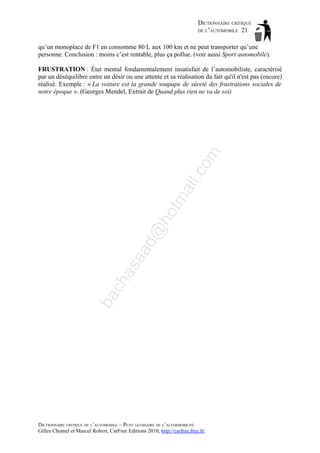 DICTIONNAIRE CRITIQUE
DE L’AUTOMOBILE 21
qu’un monoplace de F1 en consomme 80 L aux 100 km et ne peut transporter qu’une
personne. Conclusion : moins c’est rentable, plus ça pollue. (voir aussi Sport automobile).

ba

ch

as

aa

d@

ho

tm
a

il.c

om

FRUSTRATION : État mental fondamentalement insatisfait de l’automobiliste, caractérisé
par un déséquilibre entre un désir ou une attente et sa réalisation du fait qu'il n'est pas (encore)
réalisé. Exemple : « La voiture est la grande soupape de sûreté des frustrations sociales de
notre époque ». (Georges Mendel, Extrait de Quand plus rien ne va de soi)

DICTIONNAIRE CRITIQUE DE L’AUTOMOBILE – PETIT GLOSSAIRE DE L’ALTERMOBILITÉ
Gilles Chomel et Marcel Robert, CarFree Editions 2010, http://carfree.free.fr/

 