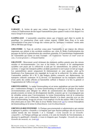 DICTIONNAIRE CRITIQUE
DE L’AUTOMOBILE 22

G
GARAGE : 1. Action de garer une voiture. Exemple : Garages-toi là ! 2. Repaire de
voleurs.3. Établissement devant lequel l'automobiliste passe quand il roule et loin duquel il se
trouve lorsqu'il est en panne.

om

GASPILLAGE : L’automobile caractérise mieux que n’importe quel objet la société de
gaspillage. La construction d'une seule voiture requiert 120000 litres d'eau et la seule
consommation d’eau pour le lavage des voitures par les "portiques à rouleaux" monte entre
200 et 300 litres par lavage.

tm
a

il.c

GIRATOIRE : 1. Type de carrefour conçu pour l’automobile et qui impose des détours
importants aux piétons et des accidents nombreux aux vélos. 2. Mode d’uniformisation des
paysages du fait de la généralisation des carrefours giratoires. 3. Caractéristique fondamentale
de l’automobile qui tourne en rond. Exemple : «Si l'expression "tourner en rond" avait un
sens, il serait giratoire ». (Vincent Guérin)

ch

as

aa

d@

ho

GRATUITÉ : Mouvement social réclamant des transports publics gratuits pour des raisons
sociales et environnementales. Les rues et les routes, les trottoirs et les aménagements
cyclables sont payés par la collectivité et non par les automobilistes, les piétons ou les
cyclistes. L’usager des transports publics est donc quasiment le seul à payer en tant qu’usager.
Les automobilistes paient uniquement le stationnement en zone payante, alors qu’ils
bénéficient d’un financement très important de la part de la collectivité. En milieu urbain,
l’automobile mobilise 80 à 90 % des budgets publics consacrés aux déplacements, les
transports collectifs seulement 10 % environ. Un basculement sur les transports collectifs
d’une partie des crédits affectés à l’automobile suffirait à financer à la fois la gratuité et
l’augmentation de l’offre.(voir ici)

ba

GREENWASHING : Le terme Greenwashing est un terme anglophone qui peut être traduit
par « verdissement d'image ». Le terme Greenwashing est utilisé par les groupes de pression
environnementaux pour désigner les efforts de communication des entreprises sur leurs
pseudo-avancées en termes de développement durable, avancées qui ne s’accompagnent pas
de véritables actions pour l’environnement. Le terme Greenwahsing vient de la contraction
des mots green, vert et whitewash, littéralement blanchir à la chaux, peut-être avec un clin
d'oeil à brainwashing, lavage de cerveau. Il est employé à la fin des années 1980. C'est le titre
d'un article paru en mars 1991 dans la revue Mother Jones.(voir ici) La version francophone
du Greenwashing est le terme Ecoblanchiment. (voir Ecoblanchiment)
GRENELLO-BOUFFONERIE : 1. Pratique gouvernementale et administrative qui consiste
à appliquer le préfixe « Grenello » à n'importe quel type d'action publique afin de recevoir la
caution morale des lois Grenelle 1 et 2. Exemple : « Cette nouvelle loi est Grenellocompatible ». 2. Pratique politique qui consiste, à la suite du Grenelle de l'environnement, à
décerner le qualificatif « Grenelle » à tout et n'importe quoi. Exemples : Grenelle des ondes,
Grenelle des motards, etc. (voir ici)
DICTIONNAIRE CRITIQUE DE L’AUTOMOBILE – PETIT GLOSSAIRE DE L’ALTERMOBILITÉ
Gilles Chomel et Marcel Robert, CarFree Editions 2010, http://carfree.free.fr/

 