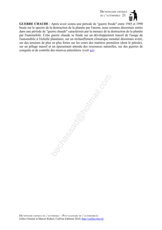 DICTIONNAIRE CRITIQUE
DE L’AUTOMOBILE 23

ba

ch

as

aa

d@

ho

tm
a

il.c

om

GUERRE CHAUDE : Après avoir connu une période de "guerre froide" entre 1945 et 1990
basée sur le spectre de la destruction de la planète par l'atome, nous sommes désormais entrés
dans une période de "guerre chaude" caractérisée par la menace de la destruction de la planète
par l'automobile. Cette guerre chaude se fonde sur un développement massif de l'usage de
l'automobile à l'échelle planétaire, sur un réchauffement climatique mondial désormais avéré,
sur des tensions de plus en plus fortes sur les cours des matières premières (dont le pétrole),
sur un pillage massif et un épuisement attendu des ressources naturelles, sur des guerres de
conquête et de contrôle des réserves pétrolières. (voir ici)

DICTIONNAIRE CRITIQUE DE L’AUTOMOBILE – PETIT GLOSSAIRE DE L’ALTERMOBILITÉ
Gilles Chomel et Marcel Robert, CarFree Editions 2010, http://carfree.free.fr/

 