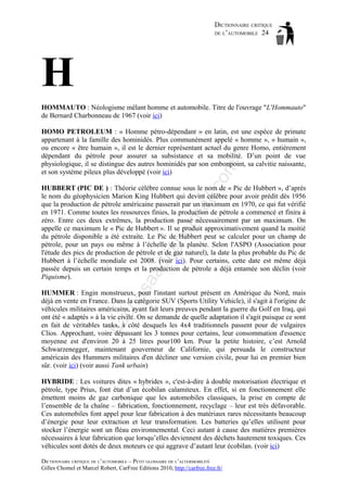 DICTIONNAIRE CRITIQUE
DE L’AUTOMOBILE 24

H
HOMMAUTO : Néologisme mêlant homme et automobile. Titre de l'ouvrage "L'Hommauto"
de Bernard Charbonneau de 1967 (voir ici)

om

HOMO PETROLEUM : « Homme pétro-dépendant » en latin, est une espèce de primate
appartenant à la famille des hominidés. Plus communément appelé « homme », « humain »,
ou encore « être humain », il est le dernier représentant actuel du genre Homo, entièrement
dépendant du pétrole pour assurer sa subsistance et sa mobilité. D’un point de vue
physiologique, il se distingue des autres hominidés par son embonpoint, sa calvitie naissante,
et son système pileux plus développé (voir ici)

as

aa

d@

ho

tm
a

il.c

HUBBERT (PIC DE ) : Théorie célèbre connue sous le nom de « Pic de Hubbert », d’après
le nom du géophysicien Marion King Hubbert qui devint célèbre pour avoir prédit dès 1956
que la production de pétrole américaine passerait par un maximum en 1970, ce qui fut vérifié
en 1971. Comme toutes les ressources finies, la production de pétrole a commencé et finira à
zéro. Entre ces deux extrêmes, la production passe nécessairement par un maximum. On
appelle ce maximum le « Pic de Hubbert ». Il se produit approximativement quand la moitié
du pétrole disponible a été extraite. Le Pic de Hubbert peut se calculer pour un champ de
pétrole, pour un pays ou même à l’échelle de la planète. Selon l'ASPO (Association pour
l'étude des pics de production de pétrole et de gaz naturel), la date la plus probable du Pic de
Hubbert à l’échelle mondiale est 2008. (voir ici). Pour certains, cette date est même déjà
passée depuis un certain temps et la production de pétrole a déjà entamée son déclin (voir
Piquisme).

ba

ch

HUMMER : Engin monstrueux, pour l'instant surtout présent en Amérique du Nord, mais
déjà en vente en France. Dans la catégorie SUV (Sports Utility Vehicle), il s'agit à l'origine de
véhicules militaires américains, ayant fait leurs preuves pendant la guerre du Golf en Iraq, qui
ont été « adaptés » à la vie civile. On se demande de quelle adaptation il s'agit puisque ce sont
en fait de véritables tanks, à côté desquels les 4x4 traditionnels passent pour de vulgaires
Clios. Approchant, voire dépassant les 3 tonnes pour certains, leur consommation d'essence
moyenne est d'environ 20 à 25 litres pour100 km. Pour la petite histoire, c’est Arnold
Schwarzenegger, maintenant gouverneur de Californie, qui persuada le constructeur
américain des Hummers militaires d'en décliner une version civile, pour lui en premier bien
sûr. (voir ici) (voir aussi Tank urbain)
HYBRIDE : Les voitures dites « hybrides », c'est-à-dire à double motorisation électrique et
pétrole, type Prius, font état d’un écobilan calamiteux. En effet, si en fonctionnement elle
émettent moins de gaz carbonique que les automobiles classiques, la prise en compte de
l’ensemble de la chaîne – fabrication, fonctionnement, recyclage – leur est très défavorable.
Ces automobiles font appel pour leur fabrication à des matériaux rares nécessitants beaucoup
d’énergie pour leur extraction et leur transformation. Les batteries qu’elles utilisent pour
stocker l’énergie sont un fléau environnemental. Ceci autant à cause des matières premières
nécessaires à leur fabrication que lorsqu’elles deviennent des déchets hautement toxiques. Ces
véhicules sont dotés de deux moteurs ce qui aggrave d’autant leur écobilan. (voir ici)
DICTIONNAIRE CRITIQUE DE L’AUTOMOBILE – PETIT GLOSSAIRE DE L’ALTERMOBILITÉ
Gilles Chomel et Marcel Robert, CarFree Editions 2010, http://carfree.free.fr/

 