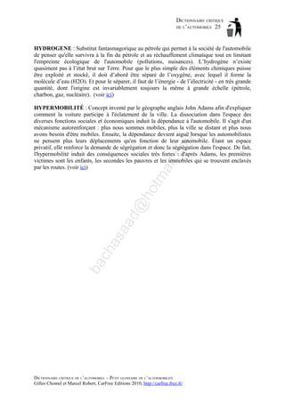 DICTIONNAIRE CRITIQUE
DE L’AUTOMOBILE 25

HYDROGENE : Substitut fantasmagorique au pétrole qui permet à la société de l'automobile
de penser qu'elle survivra à la fin du pétrole et au réchauffement climatique tout en limitant
l'empreinte écologique de l'automobile (pollutions, nuisances). L’hydrogène n’existe
quasiment pas à l’état brut sur Terre. Pour que le plus simple des éléments chimiques puisse
être exploité et stocké, il doit d’abord être séparé de l’oxygène, avec lequel il forme la
molécule d’eau (H2O). Et pour le séparer, il faut de l’énergie - de l’électricité - en très grande
quantité, dont l'origine est invariablement toujours la même à grande échelle (pétrole,
charbon, gaz, nucléaire). (voir ici)

ba

ch

as

aa

d@

ho

tm
a

il.c

om

HYPERMOBILITÉ : Concept inventé par le géographe anglais John Adams afin d'expliquer
comment la voiture participe à l'éclatement de la ville. La dissociation dans l'espace des
diverses fonctions sociales et économiques induit la dépendance à l'automobile. Il s'agit d'un
mécanisme autorenforçant : plus nous sommes mobiles, plus la ville se distant et plus nous
avons besoin d'être mobiles. Ensuite, la dépendance devient aiguë lorsque les automobilistes
ne pensent plus leurs déplacements qu'en fonction de leur automobile. Étant un espace
privatif, elle renforce la demande de ségrégation et donc la ségrégation dans l'espace. De fait,
l'hypermobilité induit des conséquences sociales très fortes : d'après Adams, les premières
victimes sont les enfants, les secondes les pauvres et les immobiles qui se trouvent enclavés
par les routes. (voir ici)

DICTIONNAIRE CRITIQUE DE L’AUTOMOBILE – PETIT GLOSSAIRE DE L’ALTERMOBILITÉ
Gilles Chomel et Marcel Robert, CarFree Editions 2010, http://carfree.free.fr/

 