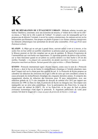 DICTIONNAIRE CRITIQUE
DE L’AUTOMOBILE 28

K
om

KIT DE RÉPARATION DE L'ÉTALEMENT URBAIN : Méthode urbaine inventée par
Galina Tahchieva, consistant, avec une économie de moyens, à “refaire de la ville sur la ville”
ou mieux, à “faire de la ville à partir de l’urbain”. Ce projet a ceci de remarquable qu’il ne
propose pas de détruire l’existant, à savoir les centres commerciaux, les stations-service ou les
lotissements pavillonnaires. Son propos est plutôt d’ajouter à ces formes urbaines énergivores
les éléments urbanistiques leur permettant de devenir plus soutenables. (Voir ici) (Voir aussi
Étalement urbain)

ho

tm
a

il.c

KLAXON : 1. Objet qui ne sert pas à grand chose, souvent utilisé à tort et à travers, et les
seules fois où leur utilité est justifiée (manifester sa présence pour que quelqu'un se pousse),
le Klaxon pourrait en fait être remplacé par un peu de patience. 2. Moyen d’expression de
l’automobiliste qui veut hurler son impuissance. 3. Agression gratuite du piéton et du cycliste,
car se faire klaxonner quand on est piéton ou cycliste revient à se faire hurler à 20 cm des
oreilles. Exemple : « La plupart des automobiles du monde marchent à l'essence. Les autos
françaises marchent au klaxon. Surtout quand elles sont arrêtées ». (Pierre Daninos)

ba

ch

as

aa

d@

KYOTO : Protocole international signé à Kyoto (Japon), connu sous le nom de « Protocole
de Kyoto », dont le but est de limiter le réchauffement climatique à l’échelle planétaire mais
dont l’impact réel sur le climat peut être qualifié de nul. 1. Le Protocole de Kyoto propose un
calendrier de réduction des émissions des 6 gaz à effet de serre qui sont considérés comme la
cause principale du réchauffement climatique des cinquante dernières années. Il comporte des
engagements absolus de réduction des émissions pour 38 pays industrialisés, avec une
réduction globale de 5,2 % des émissions de dioxyde de carbone d'ici 2012 par rapport aux
émissions de 1990. 2. Dans les faits, le protocole de Kyoto ne changera rien. Son impact sera
négligeable sur un strict plan scientifique. Avec la participation des États-Unis, le coup de
chaud aurait été atténué de 0,06°C. Or, ni les États-Unis, ni les pays du Sud en pleine
croissance économique n'ont signé le protocole. 3. Argument publicitaire de vente pour
certains 4x4 dont le slogan est « conçu au pays du protocole de Kyoto ». (voir ici)

DICTIONNAIRE CRITIQUE DE L’AUTOMOBILE – PETIT GLOSSAIRE DE L’ALTERMOBILITÉ
Gilles Chomel et Marcel Robert, CarFree Editions 2010, http://carfree.free.fr/

 