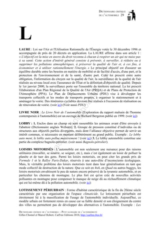 DICTIONNAIRE CRITIQUE
DE L’AUTOMOBILE 29

L

ho

tm
a

il.c

om

LAURE : Loi sur l'Air et l'Utilisation Rationnelle de l'Énergie votée le 30 décembre 1996 et
accompagnée de près de 20 décrets en application. La LAURE affirme dans son article 1 :
« L'objectif est la mise en œuvre du droit reconnu à chacun à respirer un air qui ne nuise pas
à sa santé. Cette action d'intérêt général consiste à prévenir, à surveiller, à réduire ou à
supprimer les pollutions atmosphériques, à préserver la qualité de l'air et, à ces fins, à
économiser et à utiliser rationnellement l'énergie. » Le principal objectif est d'assurer un
équilibre durable entre les besoins en matière de mobilité et de facilité d'accès, d'une part, et la
protection de l'environnement et de la santé, d'autre part. Cette loi prescrit entre autre
obligation, l'information du citoyen sur la qualité de l'air, la surveillance de la qualité de l'air
réalisée au niveau local avec l'assurance de l'État et la définition d'objectifs de qualité. Depuis
le 1er janvier 2000, la surveillance porte sur l'ensemble du territoire national. La loi prescrit
l'élaboration d'un Plan Régional de la Qualité de l'Air (PRQA) et de Plans de Protection de
l'Atmosphère (PPA). Le Plan de Déplacements Urbains (PDU) vise à développer les
transports collectifs et les modes de transports propres, à organiser le stationnement et à
aménager la voirie. Des itinéraires cyclables devront être réalisés à l'occasion de réalisation ou
de rénovation de voirie. (voir ici) (Voir aussi PDU)

d@

LIVRE NOIR : Le Livre Noir de l’automobile (Exploration du rapport malsain de l'homme
contemporain à l'automobile) est un ouvrage de Richard Bergeron publié en 1999. (voir ici)

ba

ch

as

aa

LOBBY : 1. Enclos dans un champ où sont rassemblés les animaux avant d'être envoyés à
l'abattoir (Dictionnaire anglais Webster). 2. Groupe de pression constitué d’individus ou de
structures aux objectifs parfois divergents, mais dont l’alliance objective permet de servir un
intérêt commun, si nécessaire en mentant délibérément au grand public. Exemple : Le lobby
auto ment, le lobby auto pollue massivement ! (voir ici) 3. Le lobby automobile constitue une
partie du complexe bagnolo-pétrolier. (voir aussi Bagnolo-pétrolier).
LOISIRS MOTORISÉS : L’automobile est non seulement une nuisance pour des raisons
utilitaires (travailler, se nourrir, se soigner, etc.), mais c’est également un loisir de polluer la
planète et de tuer des gens. Parmi les loisirs motorisés, on peut citer les grands prix de
Formule 1 et le Rallye Paris-Dakar, réservés à une auto-élite d’inconscients écologiques.
Mais, le véritable problème des loisirs motorisés tient dans leur généralisation en tant que
mode collectif de destruction de la nature. Que ce soit en 4x4, en Quad ou autres buggys, les
loisirs motorisés envahissent le peu de nature encore préservé de la tyrannie automobile, et en
particulier les chemins de montagne. Le plus fort est qu'on crée de nouvelles activités
polluantes en montagne pour compenser le manque de neige dû au réchauffement climatique
qui est lui-même dû à la pollution automobile. (voir ici)
LOTISSEMENT PÉRIURBAIN : Forme d'habitat caractéristique de la fin du 20ème siècle
caractérisée par une organisation de l'espace climaticide. Le lotissement périurbain est
étroitement lié à la massification de l'usage de l'automobile individuelle. Aujourd'hui, ce
modèle urbain est fortement remis en cause car sa faible densité et son éloignement du centre
des villes ne permettent pas de développer des alternatives à l'automobile. Exemple : Les
DICTIONNAIRE CRITIQUE DE L’AUTOMOBILE – PETIT GLOSSAIRE DE L’ALTERMOBILITÉ
Gilles Chomel et Marcel Robert, CarFree Editions 2010, http://carfree.free.fr/

 