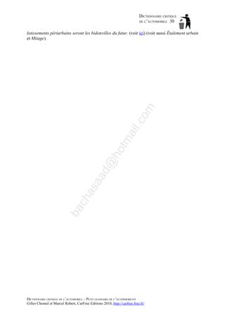 DICTIONNAIRE CRITIQUE
DE L’AUTOMOBILE 30

ba

ch

as

aa

d@

ho

tm
a

il.c

om

lotissements périurbains seront les bidonvilles du futur. (voir ici) (voir aussi Étalement urbain
et Mitage).

DICTIONNAIRE CRITIQUE DE L’AUTOMOBILE – PETIT GLOSSAIRE DE L’ALTERMOBILITÉ
Gilles Chomel et Marcel Robert, CarFree Editions 2010, http://carfree.free.fr/

 