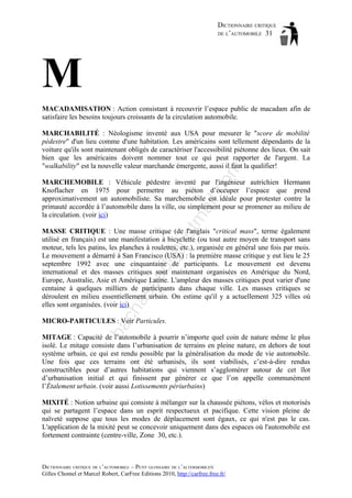 DICTIONNAIRE CRITIQUE
DE L’AUTOMOBILE 31

M
MACADAMISATION : Action consistant à recouvrir l’espace public de macadam afin de
satisfaire les besoins toujours croissants de la circulation automobile.

om

MARCHABILITÉ : Néologisme inventé aux USA pour mesurer le "score de mobilité
pédestre" d'un lieu comme d'une habitation. Les américains sont tellement dépendants de la
voiture qu'ils sont maintenant obligés de caractériser l'accessibilité piétonne des lieux. On sait
bien que les américains doivent nommer tout ce qui peut rapporter de l'argent. La
"walkability" est la nouvelle valeur marchande émergente, aussi il faut la qualifier!

tm
a

il.c

MARCHEMOBILE : Véhicule pédestre inventé par l'ingénieur autrichien Hermann
Knoflacher en 1975 pour permettre au piéton d’occuper l’espace que prend
approximativement un automobiliste. Sa marchemobile est idéale pour protester contre la
primauté accordée à l’automobile dans la ville, ou simplement pour se promener au milieu de
la circulation. (voir ici)

ch

as

aa

d@

ho

MASSE CRITIQUE : Une masse critique (de l'anglais "critical mass", terme également
utilisé en français) est une manifestation à bicyclette (ou tout autre moyen de transport sans
moteur, tels les patins, les planches à roulettes, etc.), organisée en général une fois par mois.
Le mouvement a démarré à San Francisco (USA) : la première masse critique y eut lieu le 25
septembre 1992 avec une cinquantaine de participants. Le mouvement est devenu
international et des masses critiques sont maintenant organisées en Amérique du Nord,
Europe, Australie, Asie et Amérique Latine. L'ampleur des masses critiques peut varier d'une
centaine à quelques milliers de participants dans chaque ville. Les masses critiques se
déroulent en milieu essentiellement urbain. On estime qu'il y a actuellement 325 villes où
elles sont organisées. (voir ici)

ba

MICRO-PARTICULES : Voir Particules.
MITAGE : Capacité de l’automobile à pourrir n’importe quel coin de nature même le plus
isolé. Le mitage consiste dans l’urbanisation de terrains en pleine nature, en dehors de tout
système urbain, ce qui est rendu possible par la généralisation du mode de vie automobile.
Une fois que ces terrains ont été urbanisés, ils sont viabilisés, c’est-à-dire rendus
constructibles pour d’autres habitations qui viennent s’agglomérer autour de cet îlot
d’urbanisation initial et qui finissent par générer ce que l’on appelle communément
l’Étalement urbain. (voir aussi Lotissements périurbains)
MIXITÉ : Notion urbaine qui consiste à mélanger sur la chaussée piétons, vélos et motorisés
qui se partagent l’espace dans un esprit respectueux et pacifique. Cette vision pleine de
naïveté suppose que tous les modes de déplacement sont égaux, ce qui n'est pas le cas.
L'application de la mixité peut se concevoir uniquement dans des espaces où l'automobile est
fortement contrainte (centre-ville, Zone 30, etc.).

DICTIONNAIRE CRITIQUE DE L’AUTOMOBILE – PETIT GLOSSAIRE DE L’ALTERMOBILITÉ
Gilles Chomel et Marcel Robert, CarFree Editions 2010, http://carfree.free.fr/

 