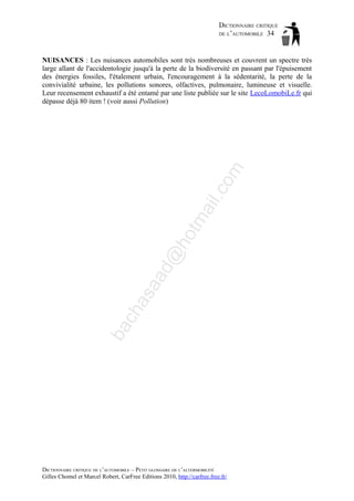 DICTIONNAIRE CRITIQUE
DE L’AUTOMOBILE 34

ba

ch

as

aa

d@

ho

tm
a

il.c

om

NUISANCES : Les nuisances automobiles sont très nombreuses et couvrent un spectre très
large allant de l'accidentologie jusqu'à la perte de la biodiversité en passant par l'épuisement
des énergies fossiles, l'étalement urbain, l'encouragement à la sédentarité, la perte de la
convivialité urbaine, les pollutions sonores, olfactives, pulmonaire, lumineuse et visuelle.
Leur recensement exhaustif a été entamé par une liste publiée sur le site LecoLomobiLe.fr qui
dépasse déjà 80 item ! (voir aussi Pollution)

DICTIONNAIRE CRITIQUE DE L’AUTOMOBILE – PETIT GLOSSAIRE DE L’ALTERMOBILITÉ
Gilles Chomel et Marcel Robert, CarFree Editions 2010, http://carfree.free.fr/

 