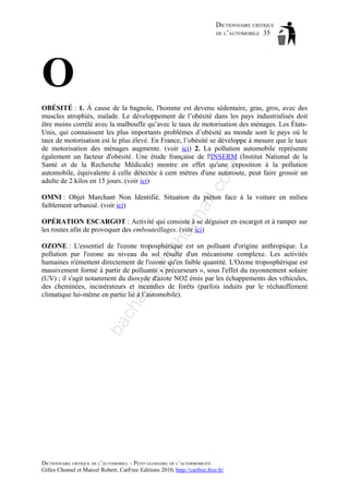 DICTIONNAIRE CRITIQUE
DE L’AUTOMOBILE 35

O
il.c

om

OBÉSITÉ : 1. À cause de la bagnole, l'homme est devenu sédentaire, gras, gros, avec des
muscles atrophiés, malade. Le développement de l’obésité dans les pays industrialisés doit
être moins corrélé avec la malbouffe qu’avec le taux de motorisation des ménages. Les ÉtatsUnis, qui connaissent les plus importants problèmes d’obésité au monde sont le pays où le
taux de motorisation est le plus élevé. En France, l’obésité se développe à mesure que le taux
de motorisation des ménages augmente. (voir ici) 2. La pollution automobile représente
également un facteur d'obésité. Une étude française de l'INSERM (Institut National de la
Santé et de la Recherche Médicale) montre en effet qu'une exposition à la pollution
automobile, équivalente à celle détectée à cent mètres d'une autoroute, peut faire grossir un
adulte de 2 kilos en 15 jours. (voir ici)

tm
a

OMNI : Objet Marchant Non Identifié. Situation du piéton face à la voiture en milieu
faiblement urbanisé. (voir ici)

ho

OPÉRATION ESCARGOT : Activité qui consiste à se déguiser en escargot et à ramper sur
les routes afin de provoquer des embouteillages. (voir ici)

ba

ch

as

aa

d@

OZONE : L'essentiel de l'ozone troposphérique est un polluant d'origine anthropique. La
pollution par l'ozone au niveau du sol résulte d'un mécanisme complexe. Les activités
humaines n'émettent directement de l'ozone qu'en faible quantité. L'Ozone troposphérique est
massivement formé à partir de polluants « précurseurs », sous l'effet du rayonnement solaire
(UV) ; il s'agit notamment du dioxyde d'azote NO2 émis par les échappements des véhicules,
des cheminées, incinérateurs et incendies de forêts (parfois induits par le réchauffement
climatique lui-même en partie lié à l’automobile).

DICTIONNAIRE CRITIQUE DE L’AUTOMOBILE – PETIT GLOSSAIRE DE L’ALTERMOBILITÉ
Gilles Chomel et Marcel Robert, CarFree Editions 2010, http://carfree.free.fr/

 