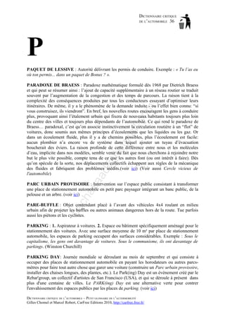 DICTIONNAIRE CRITIQUE
DE L’AUTOMOBILE 36

P
PAQUET DE LESSIVE : Autorité délivrant les permis de conduire. Exemple : « Tu l’as eu
où ton permis... dans un paquet de Bonux ? ».

aa

d@

ho

tm
a

il.c

om

PARADOXE DE BRAESS : Paradoxe mathématique formulé dès 1968 par Dietrich Braess
et qui peut se résumer ainsi : l’ajout de capacité supplémentaire à un réseau routier se traduit
souvent par l’augmentation de la congestion et des temps de parcours. La raison tient à la
complexité des conséquences produites par tous les conducteurs essayant d’optimiser leurs
itinéraires. De même, il y a le phénomène de la demande induite - ou l’effet bien connu: “si
vous construisez, ils viendront”. En bref, les nouvelles routes encouragent les gens à conduire
plus, provoquant ainsi l’étalement urbain qui fixera de nouveaux habitants toujours plus loin
du centre des villes et toujours plus dépendants de l’automobile. Ce qui rend le paradoxe de
Braess… paradoxal, c’est qu’on associe instinctivement la circulation routière à un “flot” de
voitures, donc soumis aux mêmes principes d’écoulements que les liquides ou les gaz. Or
dans un écoulement fluide, plus il y a de chemins possibles, plus l’écoulement est facile:
aucun plombier n’a encore vu de système dans lequel ajouter un tuyau d’évacuation
boucherait des éviers. La raison profonde de cette différence entre nous et les molécules
d’eau, implicite dans nos modèles, semble venir du fait que nous cherchons à rejoindre notre
but le plus vite possible, compte tenu de ce que les autres font (ou ont intérêt à faire). Dès
qu’on spécule de la sorte, nos déplacements collectifs échappent aux règles de la mécanique
des fluides et fabriquent des problèmes inédits.(voir ici) (Voir aussi Cercle vicieux de
l'automobile)

ch

as

PARC URBAIN PROVISOIRE : Intervention sur l’espace public consistant à transformer
une place de stationnement automobile en petit parc paysager intégrant un banc public, de la
pelouse et un arbre. (voir ici)

ba

PARE-BUFFLE : Objet contendant placé à l’avant des véhicules 4x4 roulant en milieu
urbain afin de projeter les buffles ou autres animaux dangereux hors de la route. Tue parfois
aussi les piétons et les cyclistes.
PARKING : 1. Aspirateur à voitures. 2. Espace ou bâtiment spécifiquement aménagé pour le
stationnement des voitures. Avec une surface moyenne de 10 m² par place de stationnement
automobile, les espaces de parking occupent des surfaces considérables. Exemple : Sous le
capitalisme, les gens ont davantage de voitures. Sous le communisme, ils ont davantage de
parkings. (Winston Churchill)
PARKING DAY: Journée mondiale se déroulant au mois de septembre et qui consiste à
occuper des places de stationnement automobile en payant les horodateurs ou autres parcsmètres pour faire tout autre chose que garer une voiture (construire un Parc urbain provisoire,
installer des chaises longues, des plantes, etc.). Le Park(ing) Day est un événement créé par le
Rebar'group, un collectif d'artistes de San Francisco (USA), et qui se déroule à présent dans
plus d'une centaine de villes. Le PARK(ing) Day est une alternative verte pour contrer
l'envahissement des espaces publics par les places de parking. (voir ici)
DICTIONNAIRE CRITIQUE DE L’AUTOMOBILE – PETIT GLOSSAIRE DE L’ALTERMOBILITÉ
Gilles Chomel et Marcel Robert, CarFree Editions 2010, http://carfree.free.fr/

 